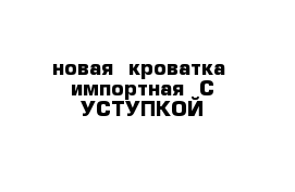 новая  кроватка  импортная  С УСТУПКОЙ